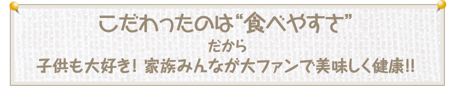 こだわったのは“食べやすさ“だから子供も大好き! 家族みんなが大ファンで美味しく健康!!
