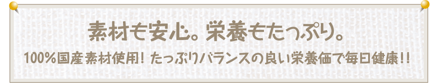 【素材も安心。栄養もたっぷり】100%国産素材使用! たっぷりバランスの良い栄養価で毎日健康!!