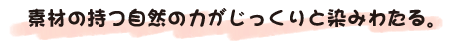素材の持つ自然の力がじっくりと染みわたる。